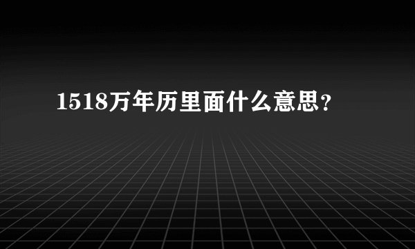 1518万年历里面什么意思?