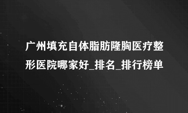 广州填充自体脂肪隆胸医疗整形医院哪家好_排名_排行榜单