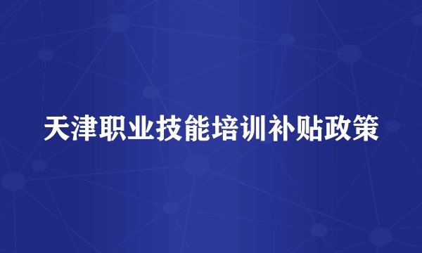 天津职业技能培训补贴政策