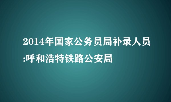 2014年国家公务员局补录人员:呼和浩特铁路公安局