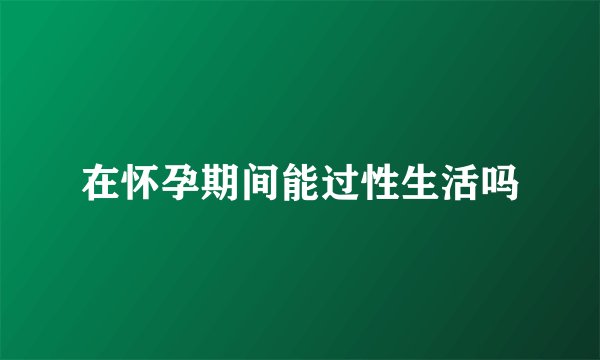 在怀孕期间能过性生活吗