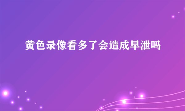 黄色录像看多了会造成早泄吗