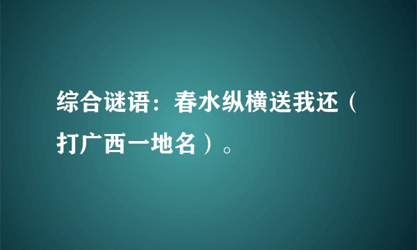 综合谜语：春水纵横送我还（打广西一地名）。