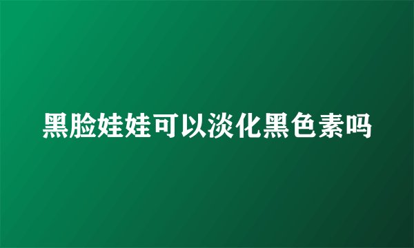 黑脸娃娃可以淡化黑色素吗