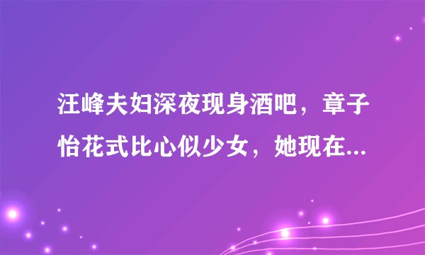 汪峰夫妇深夜现身酒吧，章子怡花式比心似少女，她现在的状态怎么样？