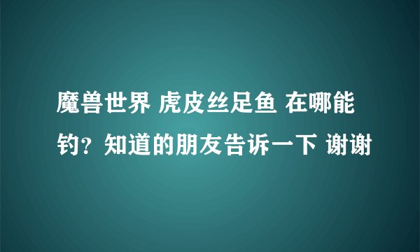 魔兽世界 虎皮丝足鱼 在哪能钓？知道的朋友告诉一下 谢谢