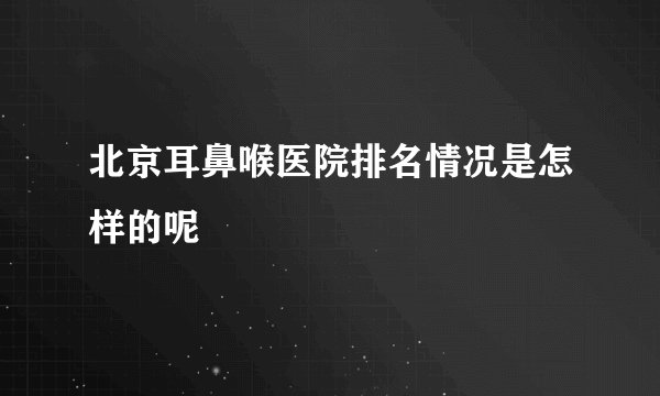 北京耳鼻喉医院排名情况是怎样的呢