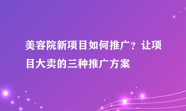 美容院新项目如何推广？让项目大卖的三种推广方案