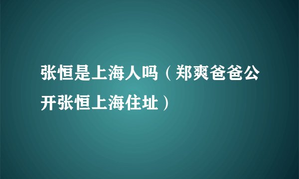 张恒是上海人吗(郑爽爸爸公开张恒上海住址)