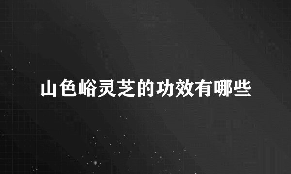 山色峪灵芝的功效有哪些
