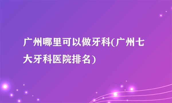 广州哪里可以做牙科(广州七大牙科医院排名)