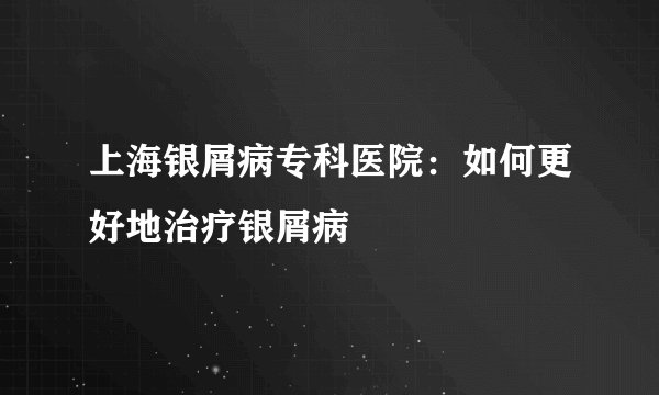 上海银屑病专科医院:如何更好地治疗银屑病