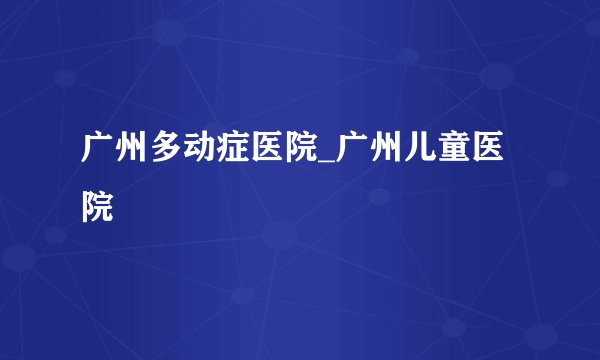 广州多动症医院_广州儿童医院