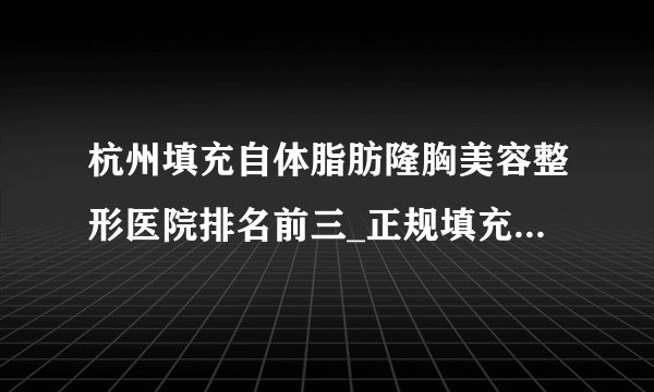 杭州填充自体脂肪隆胸美容整形医院排名前三_正规填充自体脂肪隆胸医疗整形医院排行榜【附价格】