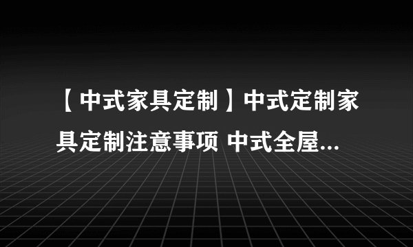 【中式家具定制】中式定制家具定制注意事项 中式全屋家具定制要点