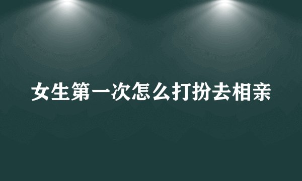 女生第一次怎么打扮去相亲