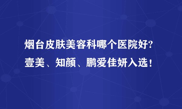 烟台皮肤美容科哪个医院好?壹美、知颜、鹏爱佳妍入选！