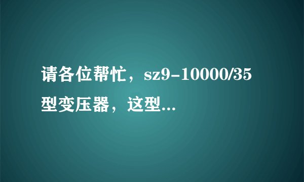 请各位帮忙,sz9-10000/35型变压器,这型号代表什么意思啊?谢谢了。