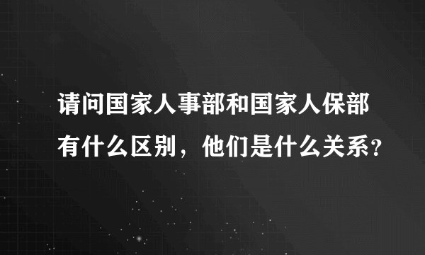 请问国家人事部和国家人保部有什么区别，他们是什么关系？