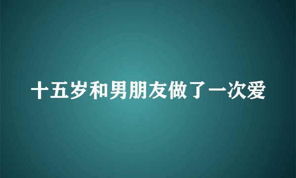 十五岁和男朋友做了一次爱