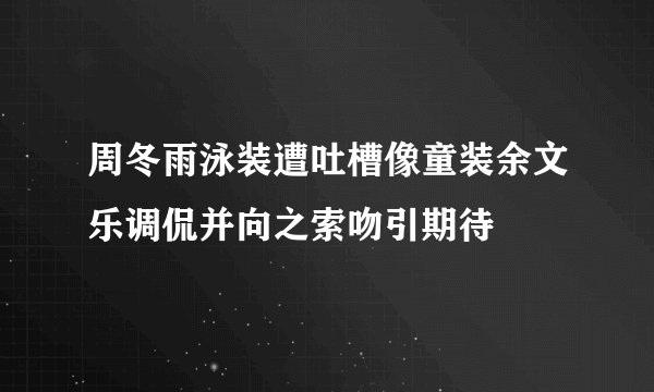 周冬雨泳装遭吐槽像童装余文乐调侃并向之索吻引期待