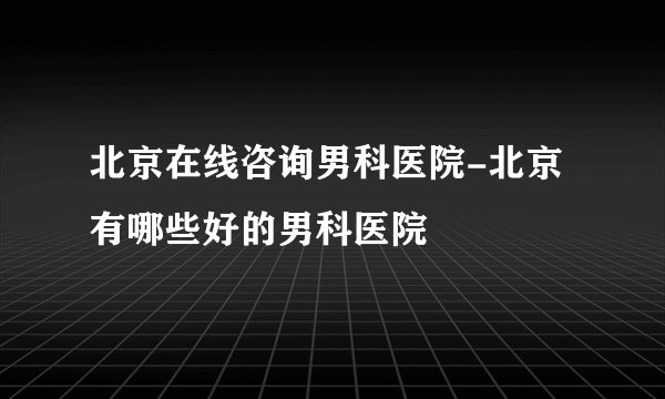 北京在线咨询男科医院-北京有哪些好的男科医院