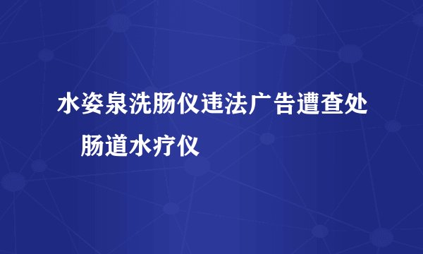 水姿泉洗肠仪违法广告遭查处 肠道水疗仪
