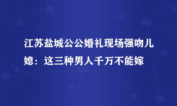 江苏盐城公公婚礼现场强吻儿媳：这三种男人千万不能嫁