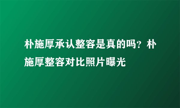 朴施厚承认整容是真的吗？朴施厚整容对比照片曝光