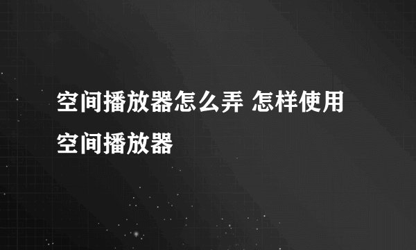 空间播放器怎么弄 怎样使用空间播放器