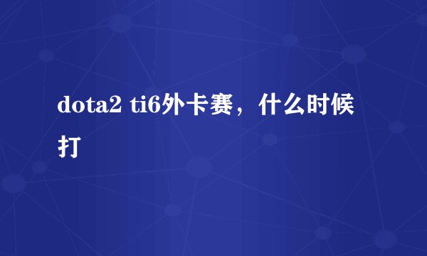 dota2 ti6外卡赛，什么时候打