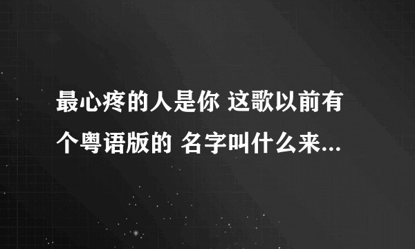最心疼的人是你 这歌以前有个粤语版的 名字叫什么来着？调子一模一样的 张振宇是翻唱人家的