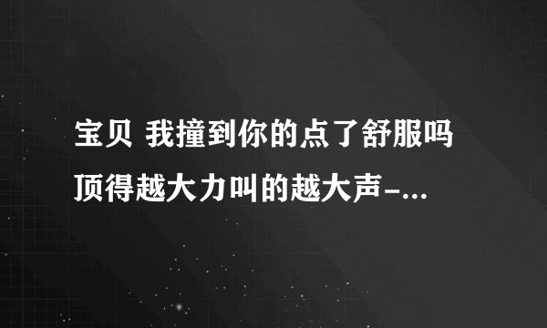 宝贝 我撞到你的点了舒服吗 顶得越大力叫的越大声-情感口述