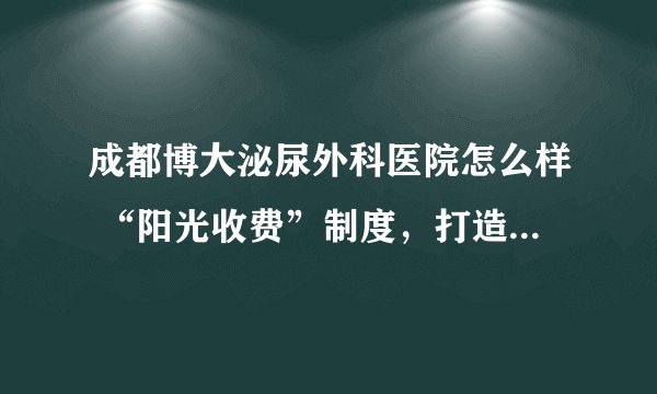 成都博大泌尿外科医院怎么样 “阳光收费”制度，打造高品质男科医院