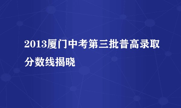 2013厦门中考第三批普高录取分数线揭晓