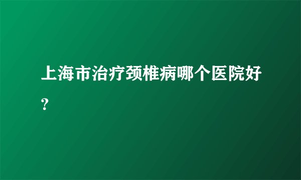 上海市治疗颈椎病哪个医院好？