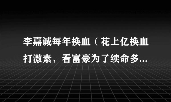 李嘉诚每年换血（花上亿换血打激素，看富豪为了续命多疯狂！）