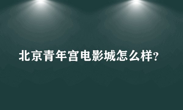 北京青年宫电影城怎么样?