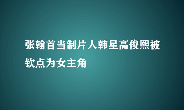 张翰首当制片人韩星高俊熙被钦点为女主角