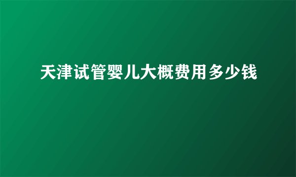 天津试管婴儿大概费用多少钱