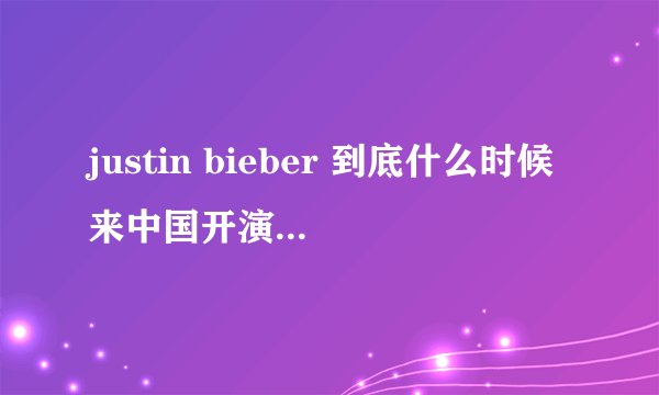 justin bieber 到底什么时候来中国开演唱会？？？求具体