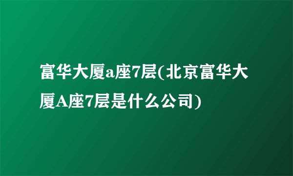 富华大厦a座7层(北京富华大厦A座7层是什么公司)