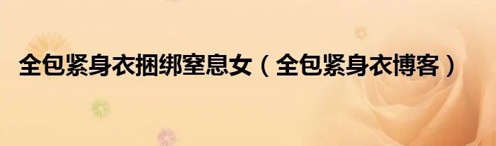 全包紧身衣捆绑窒息女（全包紧身衣博客）