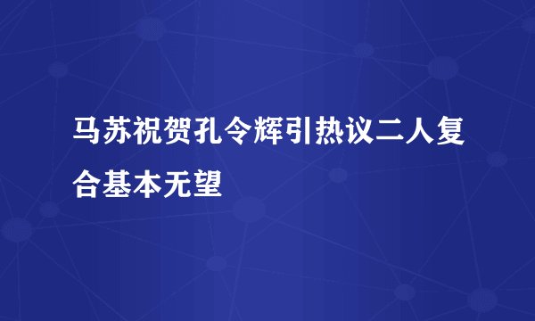 马苏祝贺孔令辉引热议二人复合基本无望