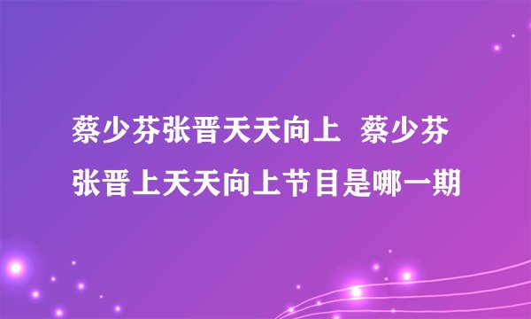 蔡少芬张晋天天向上  蔡少芬张晋上天天向上节目是哪一期