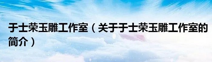 于士荣玉雕工作室（关于于士荣玉雕工作室的简介）