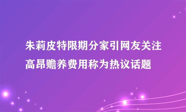 朱莉皮特限期分家引网友关注高昂赡养费用称为热议话题