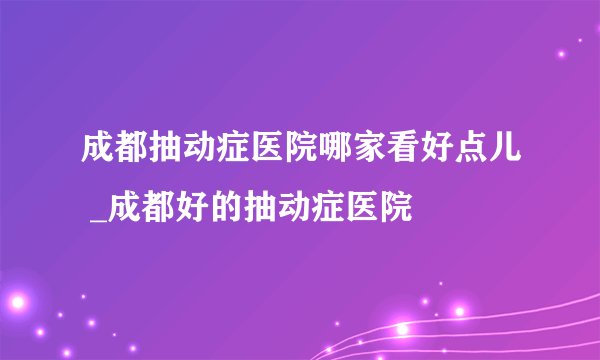 成都抽动症医院哪家看好点儿 _成都好的抽动症医院