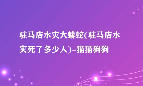 驻马店水灾大蟒蛇(驻马店水灾死了多少人)-猫猫狗狗