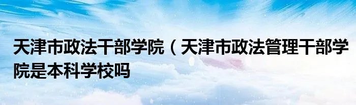 天津市政法干部学院（天津市政法管理干部学院是本科学校吗